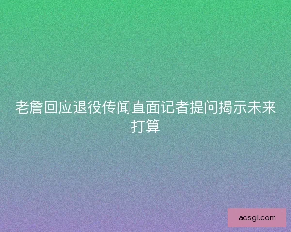 老詹回应退役传闻直面记者提问揭示未来打算
