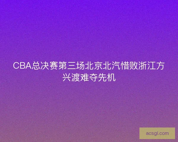 CBA总决赛第三场北京北汽惜败浙江方兴渡难夺先机