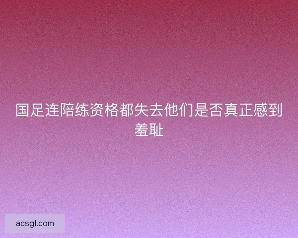 国足连陪练资格都失去他们是否真正感到羞耻