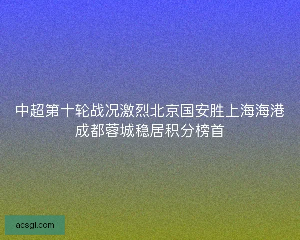 中超第十轮战况激烈北京国安胜上海海港成都蓉城稳居积分榜首