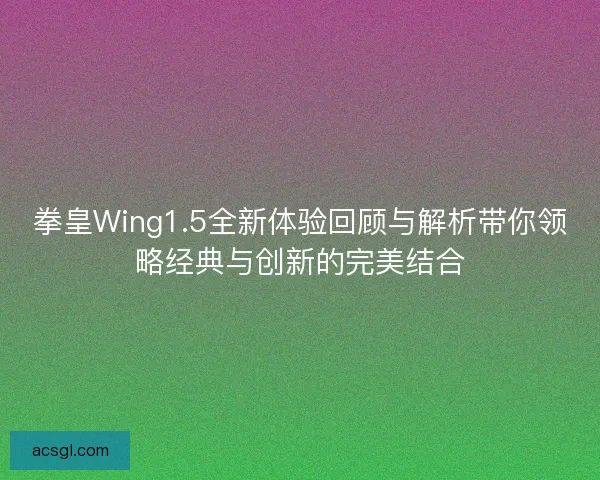 拳皇Wing1.5全新体验回顾与解析带你领略经典与创新的完美结合