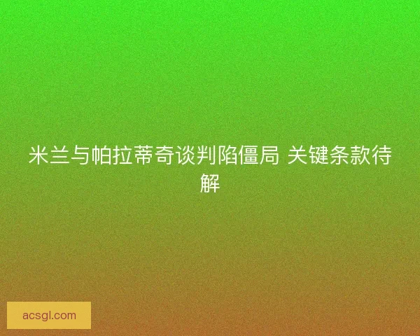 米兰与帕拉蒂奇谈判陷僵局 关键条款待解