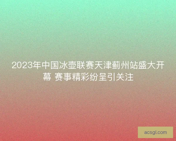 2023年中国冰壶联赛天津蓟州站盛大开幕 赛事精彩纷呈引关注